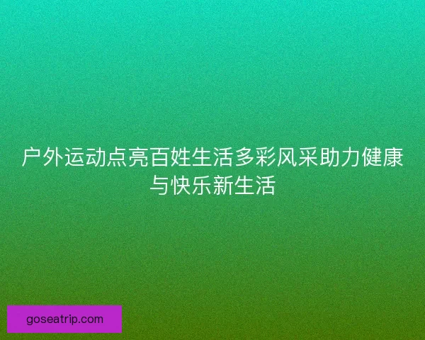 户外运动点亮百姓生活多彩风采助力健康与快乐新生活