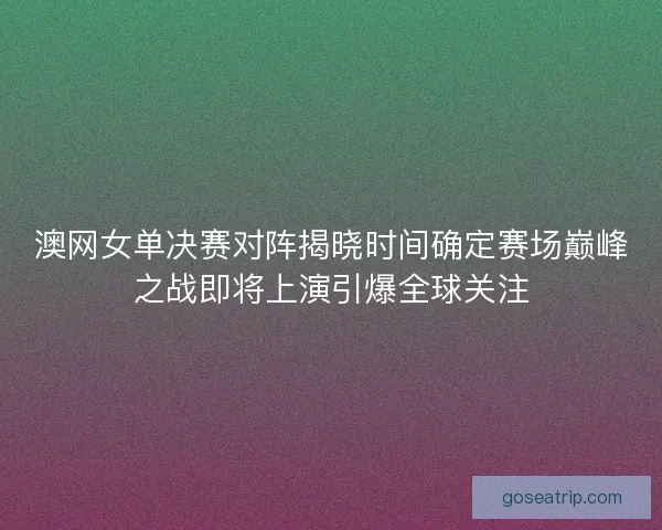 澳网女单决赛对阵揭晓时间确定赛场巅峰之战即将上演引爆全球关注