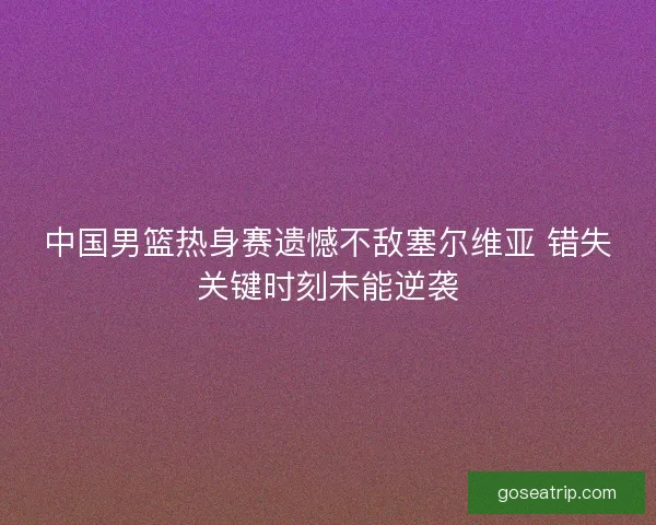 中国男篮热身赛遗憾不敌塞尔维亚 错失关键时刻未能逆袭