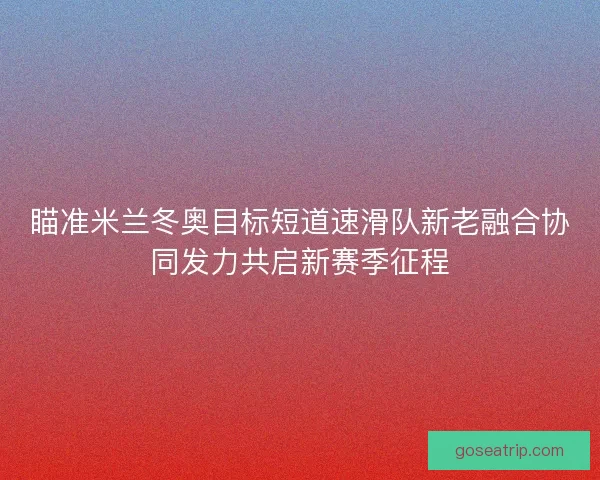 瞄准米兰冬奥目标短道速滑队新老融合协同发力共启新赛季征程